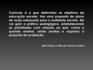 Currículo é o que determina os objetivos da educação escolar, traz uma proposta de plano de ação adequado para a realidade escolar. Ele vai gerir a prática pedagógica, estabelecendo as prioridades com relação ao que, como e quando ensinar, ainda analisa e organiza a proposta de avaliação.  Marli Faquin e Rita de Cássia Cordeiro 