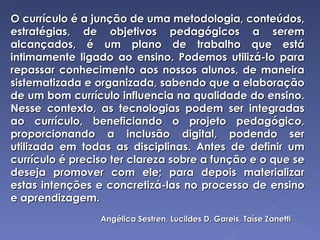 O currículo é a junção de uma metodologia, conteúdos, estratégias, de objetivos pedagógicos a serem alcançados, é um plano de trabalho que está intimamente ligado ao ensino. Podemos utilizá-lo para repassar conhecimento aos nossos alunos, de maneira sistematizada e organizada, sabendo que a elaboração de um bom currículo influencia na qualidade do ensino. Nesse contexto, as tecnologias podem ser integradas ao currículo, beneficiando o projeto pedagógico, proporcionando a inclusão digital, podendo ser utilizada em todas as disciplinas. Antes de definir um currículo é preciso ter clareza sobre a função e o que se deseja promover com ele; para depois materializar estas intenções e concretizá-las no processo de ensino e aprendizagem. Angélica Sestren, Lucildes D. Gareis, Taíse Zanetti 