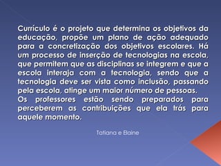 Currículo é o projeto que determina os objetivos da educação, propõe um plano de ação adequado para a concretização dos objetivos escolares. Há um processo de inserção de tecnologias na escola, que permitem que as disciplinas se integrem e que a escola interaja com a tecnologia, sendo que a tecnologia deve ser vista como inclusão, passando pela escola, atinge um maior número de pessoas. Os professores estão sendo preparados para perceberem as contribuições que ela trás para aquele momento. Tatiana e Elaine 