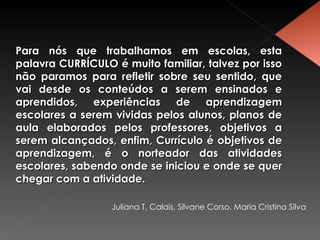 Para nós que trabalhamos em escolas, esta palavra CURRÍCULO é muito familiar, talvez por isso não paramos para refletir sobre seu sentido, que vai desde os conteúdos a serem ensinados e aprendidos, experiências de aprendizagem escolares a serem vividas pelos alunos, planos de aula elaborados pelos professores, objetivos a serem alcançados, enfim, Currículo é objetivos de aprendizagem, é o norteador das atividades escolares, sabendo onde se iniciou e onde se quer chegar com a atividade. Juliana T. Calais, Silvane Corso, Maria Cristina Silva 