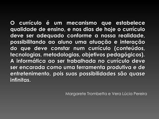 O currículo é um mecanismo que estabelece qualidade de ensino, e nos dias de hoje o currículo deve ser adequado conforme a nossa realidade, possibilitando ao aluno uma atuação e interação do que deve constar num currículo (conteúdos, tecnologias, metodologias, objetivos pedagógicos). A informática ao ser trabalhada no currículo deve ser encarada como uma ferramenta produtiva e de entretenimento, pois suas possibilidades são quase infinitas. Margarete Trombetta e Vera Lúcia Pereira 