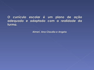 O currículo escolar é um plano de ação adequado e adaptado com a realidade da turma. Almerí, Ana Claudia e Angela 