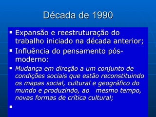 Década de 1990 Expansão e reestruturação do trabalho iniciado na década anterior; Influência do pensamento pós-moderno: Mudança em direção a um conjunto de condições sociais que estão reconstituindo os mapas social, cultural e geográfico do mundo e produzindo, ao  mesmo tempo, novas formas de crítica cultural; 