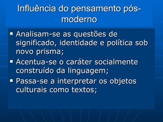 Influência do pensamento pós-moderno Analisam-se as questões de significado, identidade e política sob novo prisma;  Acentua-se o caráter socialmente construído da linguagem; Passa-se a interpretar os objetos culturais como textos; 