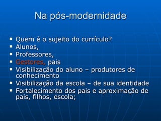 Na pós-modernidade Quem é o sujeito do currículo? Alunos,  Professores,  Gestores,  pais Visibilização do aluno – produtores de conhecimento Visibilização da escola – de sua identidade Fortalecimento dos pais e aproximação de pais, filhos, escola;  