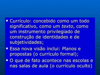 Currículo: concebido como um todo significativo, como um  texto , como um instrumento privilegiado de construção de identidades e de subjetividades; Essa nova visão inclui: Planos e propostas (o currículo formal); O que de fato acontece nas escolas e nas salas de aula (o currículo oculto) 