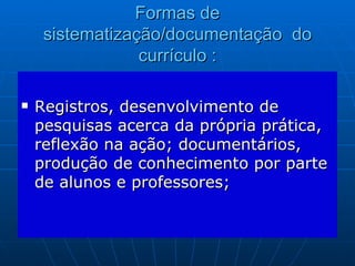 Formas de sistematização/documentação  do currículo : Registros, desenvolvimento de pesquisas acerca da própria prática, reflexão na ação; documentários, produção de conhecimento por parte de alunos e professores;  