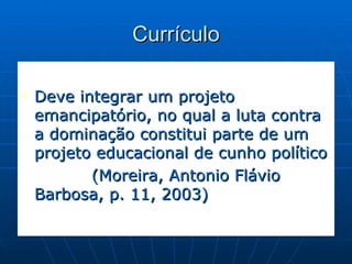 Currículo Deve integrar um projeto emancipatório, no qual a luta contra a dominação constitui parte de um projeto educacional de cunho político  (Moreira, Antonio Flávio Barbosa, p. 11, 2003)  