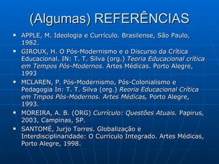 (Algumas) REFERÊNCIAS APPLE, M. Ideologia e Currículo. Brasilense, São Paulo, 1982.  GIROUX, H. O Pós-Modernismo e o Discurso da Crítica Educacional. IN: T. T. Silva (org.)  Teoria Educacional crítica em Tempos Pós-Modernos.  Artes Médicas. Porto Alegre, 1993 MCLAREN, P. Pós-Modernismo, Pós-Colonialismo e Pedagogia In: T. T. Silva (org.)  Reoria Educacional Crítica em Tmpos Pós-Modernos. Artes Médicas,  Porto Alegre, 1993. MOREIRA, A. B. (ORG)  Currículo: Questões Atuais.  Papirus, 2003, Campinas, SP. SANTOMÉ, Jurjo Torres. Globalização e Interdisciplinaridade: O Currículo Integrado. Artes Médicas, Porto Alegre, 1998. 