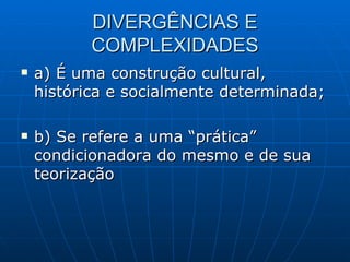 DIVERGÊNCIAS E COMPLEXIDADES a) É uma construção cultural, histórica e socialmente determinada; b) Se refere a uma “prática” condicionadora do mesmo e de sua teorização 