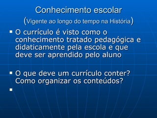 Conhecimento escolar ( Vigente ao longo do tempo na História ) O currículo é visto como o conhecimento tratado pedagógica e didaticamente pela escola e que deve ser aprendido pelo aluno O que deve um currículo conter? Como organizar os conteúdos? 