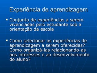 Experiência de aprendizagem Conjunto de experiências a serem vivenciadas pelo estudante sob a orientação da escola Como selecionar as experiências de aprendizagem a serem oferecidas? Como organizá-las relacionando-as aos interesses e ao desenvolvimento do aluno?  
