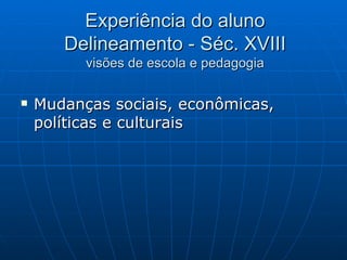 Experiência do aluno Delineamento - Séc. XVIII visões de escola e pedagogia Mudanças sociais, econômicas, políticas e culturais 