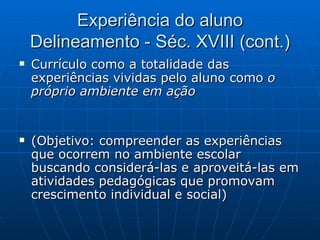 Experiência do aluno Delineamento - Séc. XVIII (cont.) Currículo como a totalidade das experiências vividas pelo aluno como  o próprio ambiente em ação (Objetivo: compreender as experiências que ocorrem no ambiente escolar  buscando considerá-las e aproveitá-las em atividades pedagógicas que promovam crescimento individual e social) 