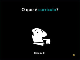 O que é  currículo ? Rose A. C 