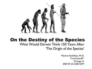 On the Destiny of the Species
   What Would Darwin Think 150 Years After
                 ‘The Origin of the Species’
                             Martine Rothblatt, Ph.D.
                                      TransVision07
                                         Chicago, IL
                              2007-07-25 2300 GMT
 