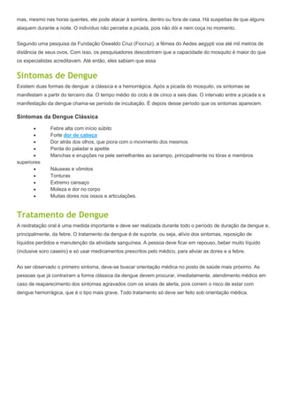 mas, mesmo nas horas quentes, ele pode atacar à sombra, dentro ou fora de casa. Há suspeitas de que alguns
ataquem durante a noite. O indivíduo não percebe a picada, pois não dói e nem coça no momento.


Segundo uma pesquisa da Fundação Oswaldo Cruz (Fiocruz), a fêmea do Aedes aegypti voa até mil metros de
distância de seus ovos. Com isso, os pesquisadores descobriram que a capacidade do mosquito é maior do que
os especialistas acreditavam. Até então, eles sabiam que essa


Sintomas de Dengue
Existem duas formas de dengue: a clássica e a hemorrágica. Após a picada do mosquito, os sintomas se
manifestam a partir do terceiro dia. O tempo médio do ciclo é de cinco a seis dias. O intervalo entre a picada e a
manifestação da dengue chama-se período de incubação. É depois desse período que os sintomas aparecem.

Sintomas da Dengue Clássica

               Febre alta com início súbito
               Forte dor de cabeça
               Dor atrás dos olhos, que piora com o movimento dos mesmos
               Perda do paladar e apetite
               Manchas e erupções na pele semelhantes ao sarampo, principalmente no tórax e membros
superiores
               Náuseas e vômitos
               Tonturas
               Extremo cansaço
               Moleza e dor no corpo
               Muitas dores nos ossos e articulações.


Tratamento de Dengue
A reidratação oral é uma medida importante e deve ser realizada durante todo o período de duração da dengue e,
principalmente, da febre. O tratamento da dengue é de suporte, ou seja, alívio dos sintomas, reposição de
líquidos perdidos e manutenção da atividade sanguínea. A pessoa deve ficar em repouso, beber muito líquido
(inclusive soro caseiro) e só usar medicamentos prescritos pelo médico, para aliviar as dores e a febre.


Ao ser observado o primeiro sintoma, deve-se buscar orientação médica no posto de saúde mais próximo. As
pessoas que já contraíram a forma clássica da dengue devem procurar, imediatamente, atendimento médico em
caso de reaparecimento dos sintomas agravados com os sinais de alerta, pois correm o risco de estar com
dengue hemorrágica, que é o tipo mais grave. Todo tratamento só deve ser feito sob orientação médica.
 