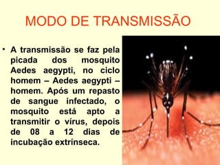 MODO DE TRANSMISSÃO
• A transmissão se faz pela
picada dos mosquito
Aedes aegypti, no ciclo
homem – Aedes aegypti –
homem. Após um repasto
de sangue infectado, o
mosquito está apto a
transmitir o vírus, depois
de 08 a 12 dias de
incubação extrínseca.
 