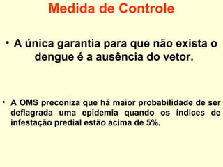 Medida de Controle
• A única garantia para que não exista o
dengue é a ausência do vetor.
• A OMS preconiza que há maior probabilidade de ser
deflagrada uma epidemia quando os índices de
infestação predial estão acima de 5%.
 