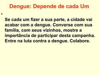 Dengue: Depende de cada Um
•
Se cada um fizer a sua parte, a cidade vai
acabar com a dengue. Converse com sua
família, com seus vizinhos, mostre a
importância de participar desta campanha.
Entre na luta contra a dengue. Colabore.
 