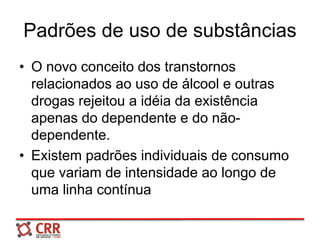 Padrões de uso de substâncias
• O novo conceito dos transtornos
relacionados ao uso de álcool e outras
drogas rejeitou a idéia da existência
apenas do dependente e do não-
dependente.
• Existem padrões individuais de consumo
que variam de intensidade ao longo de
uma linha contínua
 