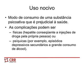 Uso nocivo
• Modo de consumo de uma substância
psicoativa que é prejudicial à saúde.
• As complicações podem ser
– físicas (hepatite conseqüente a injeções de
droga pela própria pessoa) ou
– psíquicas (por exemplo, episódios
depressivos secundários a grande consumo
de álcool).
 