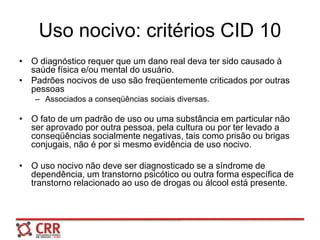 Uso nocivo: critérios CID 10
• O diagnóstico requer que um dano real deva ter sido causado à
saúde física e/ou mental do usuário.
• Padrões nocivos de uso são freqüentemente criticados por outras
pessoas
– Associados a conseqüências sociais diversas.
• O fato de um padrão de uso ou uma substância em particular não
ser aprovado por outra pessoa, pela cultura ou por ter levado a
conseqüências socialmente negativas, tais como prisão ou brigas
conjugais, não é por si mesmo evidência de uso nocivo.
• O uso nocivo não deve ser diagnosticado se a síndrome de
dependência, um transtorno psicótico ou outra forma específica de
transtorno relacionado ao uso de drogas ou álcool está presente.
 