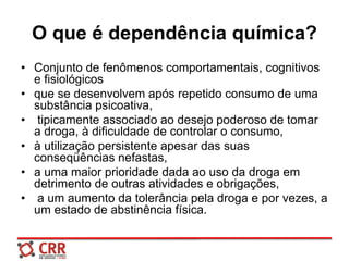 O que é dependência química?
• Conjunto de fenômenos comportamentais, cognitivos
e fisiológicos
• que se desenvolvem após repetido consumo de uma
substância psicoativa,
• tipicamente associado ao desejo poderoso de tomar
a droga, à dificuldade de controlar o consumo,
• à utilização persistente apesar das suas
conseqüências nefastas,
• a uma maior prioridade dada ao uso da droga em
detrimento de outras atividades e obrigações,
• a um aumento da tolerância pela droga e por vezes, a
um estado de abstinência física.
 