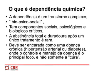 O que é dependência química?
• A dependência é um transtorno complexo,
• “ bio-psico-social” ,
• Tem componentes sociais, psicológicos e
biológicos críticos,
• A abstinência total e duradoura após um
único tratamento é rara,
• Deve ser encarada como uma doença
crônica (hipertensão arterial ou diabetes),
onde o controle e manejo da doença é o
principal foco, e não somente a “cura”.
 