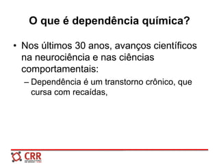 O que é dependência química?
• Nos últimos 30 anos, avanços científicos
na neurociência e nas ciências
comportamentais:
– Dependência é um transtorno crônico, que
cursa com recaídas,
 