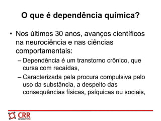 O que é dependência química?
• Nos últimos 30 anos, avanços científicos
na neurociência e nas ciências
comportamentais:
– Dependência é um transtorno crônico, que
cursa com recaídas,
– Caracterizada pela procura compulsiva pelo
uso da substância, a despeito das
consequências físicas, psíquicas ou sociais,
 