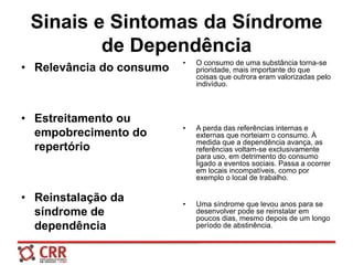 Sinais e Sintomas da Síndrome
de Dependência
• Relevância do consumo
• Estreitamento ou
empobrecimento do
repertório
• Reinstalação da
síndrome de
dependência
• O consumo de uma substância torna-se
prioridade, mais importante do que
coisas que outrora eram valorizadas pelo
indivíduo.
• A perda das referências internas e
externas que norteiam o consumo. À
medida que a dependência avança, as
referências voltam-se exclusivamente
para uso, em detrimento do consumo
ligado a eventos sociais. Passa a ocorrer
em locais incompatíveis, como por
exemplo o local de trabalho.
• Uma síndrome que levou anos para se
desenvolver pode se reinstalar em
poucos dias, mesmo depois de um longo
período de abstinência.
 