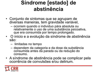 Síndrome [estado] de
abstinência
• Conjunto de sintomas que se agrupam de
diversas maneiras, tem gravidade variável,
– ocorrem quando o individuo pára absoluta ou
relativamente o uso de uma substância psicoativa,
que era consumida por tempo prolongado.
• O início e a evolução da síndrome de abstinência
são:
– limitadas no tempo
– dependem da categoria e da dose da substância
consumida antes da parada ou da redução do
consumo.
• A síndrome de abstinência pode se complicar pela
ocorrência de convulsões e/ou delirium.
 