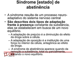 Síndrome [estado] de
abstinência
• A síndrome resulta de um processo neuro-
adaptativo do sistema nervoso central
• São descritos dois tipos de adaptação
frente à presença constante da substância,
elas se estabelecem em busca de um novo
equilíbrio.
– A adaptação de prejuízo é a diminuição do efeito
da droga sobre a célula.
– A adaptação de oposição é a instituição de uma
força no interior da célula, antagônica ao efeito
da droga.
– A síndrome de abstinência aparece quando da
remoção a substância, total ou parcialmente,
afetando o novo equilíbrio.
 