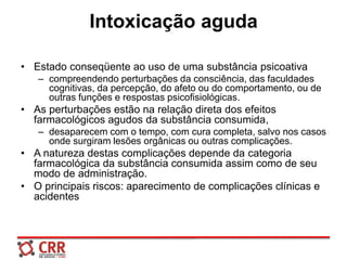 Intoxicação aguda
• Estado conseqüente ao uso de uma substância psicoativa
– compreendendo perturbações da consciência, das faculdades
cognitivas, da percepção, do afeto ou do comportamento, ou de
outras funções e respostas psicofisiológicas.
• As perturbações estão na relação direta dos efeitos
farmacológicos agudos da substância consumida,
– desaparecem com o tempo, com cura completa, salvo nos casos
onde surgiram lesões orgânicas ou outras complicações.
• A natureza destas complicações depende da categoria
farmacológica da substância consumida assim como de seu
modo de administração.
• O principais riscos: aparecimento de complicações clínicas e
acidentes
 