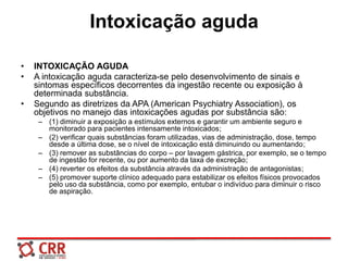 Intoxicação aguda
• INTOXICAÇÃO AGUDA
• A intoxicação aguda caracteriza-se pelo desenvolvimento de sinais e
sintomas específicos decorrentes da ingestão recente ou exposição à
determinada substância.
• Segundo as diretrizes da APA (American Psychiatry Association), os
objetivos no manejo das intoxicações agudas por substância são:
– (1) diminuir a exposição a estímulos externos e garantir um ambiente seguro e
monitorado para pacientes intensamente intoxicados;
– (2) verificar quais substâncias foram utilizadas, vias de administração, dose, tempo
desde a última dose, se o nível de intoxicação está diminuindo ou aumentando;
– (3) remover as substâncias do corpo – por lavagem gástrica, por exemplo, se o tempo
de ingestão for recente, ou por aumento da taxa de excreção;
– (4) reverter os efeitos da substância através da administração de antagonistas;
– (5) promover suporte clínico adequado para estabilizar os efeitos físicos provocados
pelo uso da substância, como por exemplo, entubar o indivíduo para diminuir o risco
de aspiração.
 