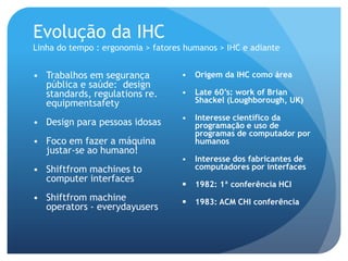 Evolução da IHC
Linha do tempo : ergonomia > fatores humanos > IHC e adiante


• Trabalhos em segurança            •   Origem da IHC como área
  pública e saúde: design
  standards, regulations re.        •   Late 60’s: work of Brian
  equipmentsafety                       Shackel (Loughborough, UK)

                                    •   Interesse científico da
• Design para pessoas idosas            programação e uso de
                                        programas de computador por
• Foco em fazer a máquina               humanos
  justar-se ao humano!
                                    •   Interesse dos fabricantes de
• Shiftfrom machines to                 computadores por interfaces
  computer interfaces
                                       1982: 1ª conferência HCI
• Shiftfrom machine                    1983: ACM CHI conferência
  operators - everydayusers
 