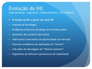 Evolução da IHC
Linha do tempo : ergonomia > fatores humanos > IHC e adiante


 Evolução da IHC a partir dos anos 80

• Avanços na tecnologia

• Evidências empíricas de design de interface pobre

• Aumentos dos usuários descrentes

• Fabricantes conscientes da oportunidade de mercado

• Interesse acadêmico de aplicações de “teorias”

• Indo além da abordagem de “fatores humanos”

• Engenharia de Software aproxima-se de Usabilidade
 