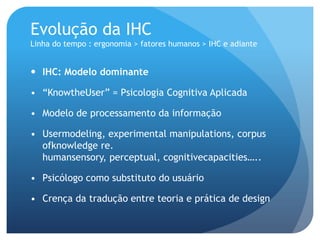 Evolução da IHC
Linha do tempo : ergonomia > fatores humanos > IHC e adiante


 IHC: Modelo dominante

• “KnowtheUser” = Psicologia Cognitiva Aplicada

• Modelo de processamento da informação

• Usermodeling, experimental manipulations, corpus
  ofknowledge re.
  humansensory, perceptual, cognitivecapacities…..

• Psicólogo como substituto do usuário

• Crença da tradução entre teoria e prática de design
 