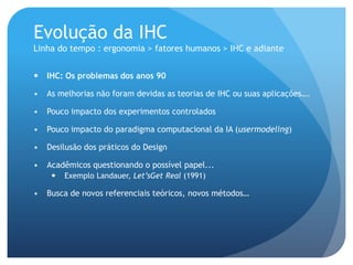 Evolução da IHC
Linha do tempo : ergonomia > fatores humanos > IHC e adiante


   IHC: Os problemas dos anos 90

•   As melhorias não foram devidas as teorias de IHC ou suas aplicações….

•   Pouco impacto dos experimentos controlados

•   Pouco impacto do paradigma computacional da IA (usermodeling)

•   Desilusão dos práticos do Design

•   Acadêmicos questionando o possível papel...
        Exemplo Landauer, Let’sGet Real (1991)

•   Busca de novos referenciais teóricos, novos métodos…
 