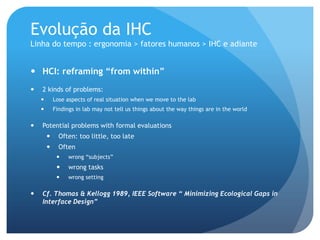 Evolução da IHC
Linha do tempo : ergonomia > fatores humanos > IHC e adiante


 HCI: reframing “from within”
   2 kinds of problems:
           Lose aspects of real situation when we move to the lab
           Findings in lab may not tell us things about the way things are in the world

   Potential problems with formal evaluations
             Often: too little, too late
             Often
                 wrong “subjects”
                 wrong tasks
                 wrong setting

   Cf. Thomas & Kellogg 1989, IEEE Software “ Minimizing Ecological Gaps in
    Interface Design”
 
