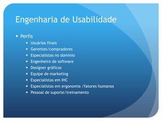 Engenharia de Usabilidade
 Perfis
     Usuários finais
     Gerentes/compradores
     Especialistas no domínio
     Engenheiro de software
     Designer gráficos
     Equipe de marketing
     Especialistas em IHC
     Especialistas em ergonomia /fatores humanos
     Pessoal de suporte/treinamento
 
