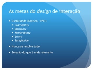 As metas do design de interação
 Usabilidade (Nielsen, 1993)
     Learnability
     Efficiency
     Memorability
     Errors
     Satisfaction

 Nunca se resolve tudo

 Seleção do que é mais relevante
 