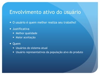 Envolvimento ativo do usuário
 O usuário é quem melhor realiza seu trabalho!

 Justificativa
   Melhor qualidade
   Maior aceitação

 Quem
   Usuários do sistema atual
   Usuário representativos da população alvo do produto
 