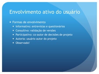 Envolvimento ativo do usuário
 Formas de envolvimento
     Informativo: entrevistas e questionários
     Consultivo: validação de versões
     Participativo: co-autor de decisões de projeto
     Autoria: usuário autor do projeto
     Observado!
 