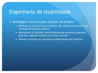 Engenharia de Usabilidade
 Abordagem iterativa para soluções de projeto
     Minimiza os riscos de que o sistema não venha ao encontro com
      as expectativas dos usuários
     Apresentar as soluções intermediárias aos usuários e permitir
      que eles realizem tarefas com estas soluções
     Alterar o projeto em resposta às observações dos usuários
 
