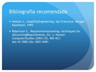 Bibliografia recomendada
 Nielsen J., UsabilityEngineering, San Francisco: Morgan
  Kaufmann, 1993

 Robertson S., Requirementstrawling: techniques for
  discoveringRequirements, Int. J. Human-
  ComputerStudies (2001) 55, 405-421;
  doi:10.1006/ijhc.2001.0481.
 