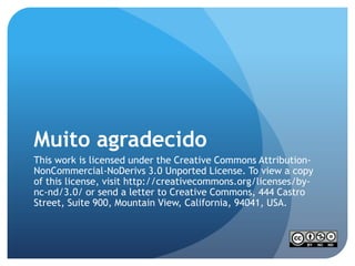Muito agradecido
This work is licensed under the Creative Commons Attribution-
NonCommercial-NoDerivs 3.0 Unported License. To view a copy
of this license, visit http://creativecommons.org/licenses/by-
nc-nd/3.0/ or send a letter to Creative Commons, 444 Castro
Street, Suite 900, Mountain View, California, 94041, USA.
 