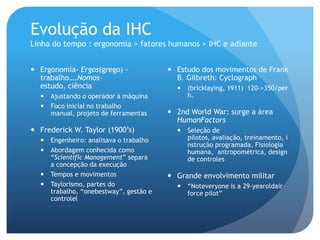 Evolução da IHC
Linha do tempo : ergonomia > fatores humanos > IHC e adiante


 Ergonomia- Ergos(grego) -             Estudo dos movimentos de Frank
  trabalho….Nomos–                       B. Gilbreth: Cyclograph
  estudo, ciência                         (bricklaying, 1911) 120->350/per
   Ajustando o operador à máquina         h.
   Foco inicial no trabalho
    manual, projeto de ferramentas      2nd World War: surge a área
                                         HumanFactors
 Frederick W. Taylor (1900’s)            Seleção de
   Engenheiro: analisava o trabalho       pilotos, avaliação, treinamento, i
                                           nstrução programada, Fisiologia
   Abordagem conhecida como               humana, antropométrica, design
    “Scientific Management” separa         de controles
    a concepção da execução
   Tempos e movimentos                 Grande envolvimento militar
   Taylorismo, partes do                 “Noteveryone is a 29-yearoldair
    trabalho, “onebestway”, gestão e       force pilot”
    controlel
 