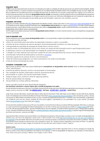 Desigualdade regional
O IDH (Índice de Desenvolvimento Humano)é umindicador para medir as condições de vida das pessoasde uma determinada localidade. Devido
aos fatores históricos, é comum acontecer que pessoas de uma determinada localidade tenham mais privilégios do que em outra região. No
Brasil, podemos ver essa diferença entre as condições da população do Nordeste em relação à população das regiões Sul ou Sude ste.
Ainda é possível perceber essa faceta da desigualdade social no mundo observandoo abismo existente entre as possibilidades de uma pessoa
que vive em grandes centros urbanos, em relação a quem está na zona rural. Além das dificuldades de um sistema de saúde efica z, as
possibilidades de uma educação de qualidade que vá até formações superiores são, também, escassas.
Desigualdade social noBrasil
Segundo um estudo realizado pela ONU (Organização das Nações Unidas), o Brasil está entre os cinco países com maior desigualdade em sua
distribuiçãode renda. Alguns estudiosos defendem que a desigualdade social no Brasil tem origem no Brasil Colônia. Contudo, existemdiversos
programassociais, comoo Bolsa Família, que serviram para reduzir a desigualdade social e ajudar milhõesde pessoasa sair da pobreza absoluta.
Desigualdade social noBrasil:causas e consequências
Confira agora as principais causasque levaram a desigualdade social no Brasil a se tornar uma dasmaiores e quais consequências isso gera para
a nossa sociedade.
Causas da desigualdade social
Vamos olhar para as principais causas da desigualdade social no nossopaís desde a origematé problemasque mantêmouaté mesmoagravam
esse quadro nos dias de hoje:
 o Brasil foi constituído como uma colônia de exploração e demorou a abolir a escravidão;
 a divisão de terras aconteceu de maneira desigual, concentrando grandes territórios nas mãos de poucos;
 a desigualdade da qualidade da educação de acordo com as classes sociais;
 a evasão escolar e a dificuldade das classes mais baixas em conquistar boa formação escolar e qualificação profissional;
 as diferenças salariais e de oportunidades de emprego de acordo com raça e gênero;
 a inflação e os altos impostos que diminuem o poder de consumo, principalmente das classes menos favorecidas;
 a distribuição ineficiente da verba pública associada à corrupção;
 o princípio capitalista do acúmulo de bens e da meritocracia;
 o falta de estímulo para programa s nas áreas socioculturais, da saúde e da educação;
 a falta de melhor distribuição da renda.
Consequências dadesigualdade social
Agora pense no quanto todas essas causas também geram consequências na desigualdade social no Brasil. Entre os efeitos da desigualdade
social, identificamos:
 aumento da pobreza absoluta, miséria e má qualidade na alimentação;
 más condições de moradia, favelização e falta de saneamento básico;
 precariedade na saúde e alta taxa de mortalidade infantil;
 marginalização social, violência e falta de segurança pública;
 falta de oportunidades de emprego;
 má qualidade nos serviços públicos oferecidos.
Fonte: Livro SAS e Fonte do canal Stoodi Blog de Geografia.
Seis brasileiros concentram a mesma riqueza que a metade da população mais pobre
Estudo da Oxfamrevela que os 5% mais ricos detêm mesma fatia de renda que outros 95% Mulheres ganharãocomohomens sóem2047, e os
negros como os brancos em 2089 - Por MARINA ROSSI - São Paulo - 25 SEPT 2017 - 13:27 BRT – Jornal El País.
Jorge Paulo Lemann (AB Inbev), Joseph Safra (Banco Safra), Marcel Hermmann Telles (AB Inbev), Carlos Alberto Sicupira (AB Inbev), Eduardo
Saverin(Facebook) e ErmirioPereira de Moraes(Grupo Votorantim) sãoas seispessoas maisricas doBrasil. Eles concentram, juntos, a mesma
riqueza que os 100 milhões maispobres do país, ouseja, a metade da populaçãobrasileira (207,7 milhões). Estes seis bilionários, se gastassem
um milhão de reais por dia, juntos, levariam 36 anos para esgotar o equivalente ao seu patrimônio. Foi o que revelou um estud o
sobre desigualdade social realizado pela Oxfam.
O levantamento tambémrevelouque os 5% mais ricos detêm a mesma fatia de renda que os demais 95% da população. Além disso, m ostra que
os super ricos (0,1% da população brasileira hoje) ganham em um mês o mesmo que uma pessoa que recebe um salário mínimo (937 reais) -
cerca de 23% da população brasileira - ganhariatrabalhandopor 19 anos seguidos. Os dados também apontaram para a desigualdade de gênero
e raça:mantida a tendênciados últimos 20 anos, mulheres ganharãoo mesmosalárioque homens em2047, enquanto negros terãoequiparação
de renda com brancos somente em 2089.
SegundoKatia Maia, diretora executiva da Oxfam e coordenadora da pesquisa, o Brasil chegou a avançar rumoà correção da desigualdade nos
últimos anos, por meio de programas sociais como o Bolsa Família, mas ainda está muito distante de ser um país que enfrenta a
desigualdade como prioridade. Além disso, de acordocom ela, somente aumentar a inclusãodos maispobres não resolve o problema. "Na base
da pirâmide houve inclusãonos últimos anos, mas a questãoé o topo", diz. "Ampliar a base é importante, mas existe umlimite. E se você não
redistribui o que tem no topo, chega um momento em que não tem como ampliar a base", explica.
América Latina
Neste ano, o Brasil despencou 19 posições no ranking de desigualdade social da ONU, figurando entre os 10 mais desiguais do mundo. Na
América Latina, só fica atrás da Colômbia e de Honduras. Para alcançar o nível de desigualdade da Argentina, por exemplo, o B rasil levaria 31
anos. Onze anos para alcançar o México, 35 o Uruguai e três o Chile.
 